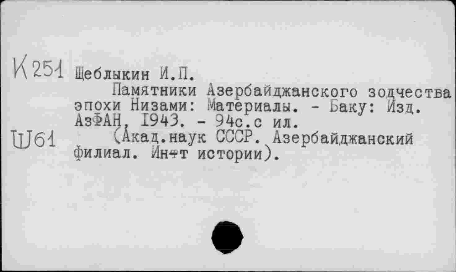 ﻿К 254
Щеблыкин И.П.
Памятники Азербайджанского зодчества эпохи Низами: Материалы. - Баку: Изд. АзФАН. Х943. - 94с.с ил.
IjJöd (Акад.наук СССР. Азербайджанский филиал. Ин*т истории).